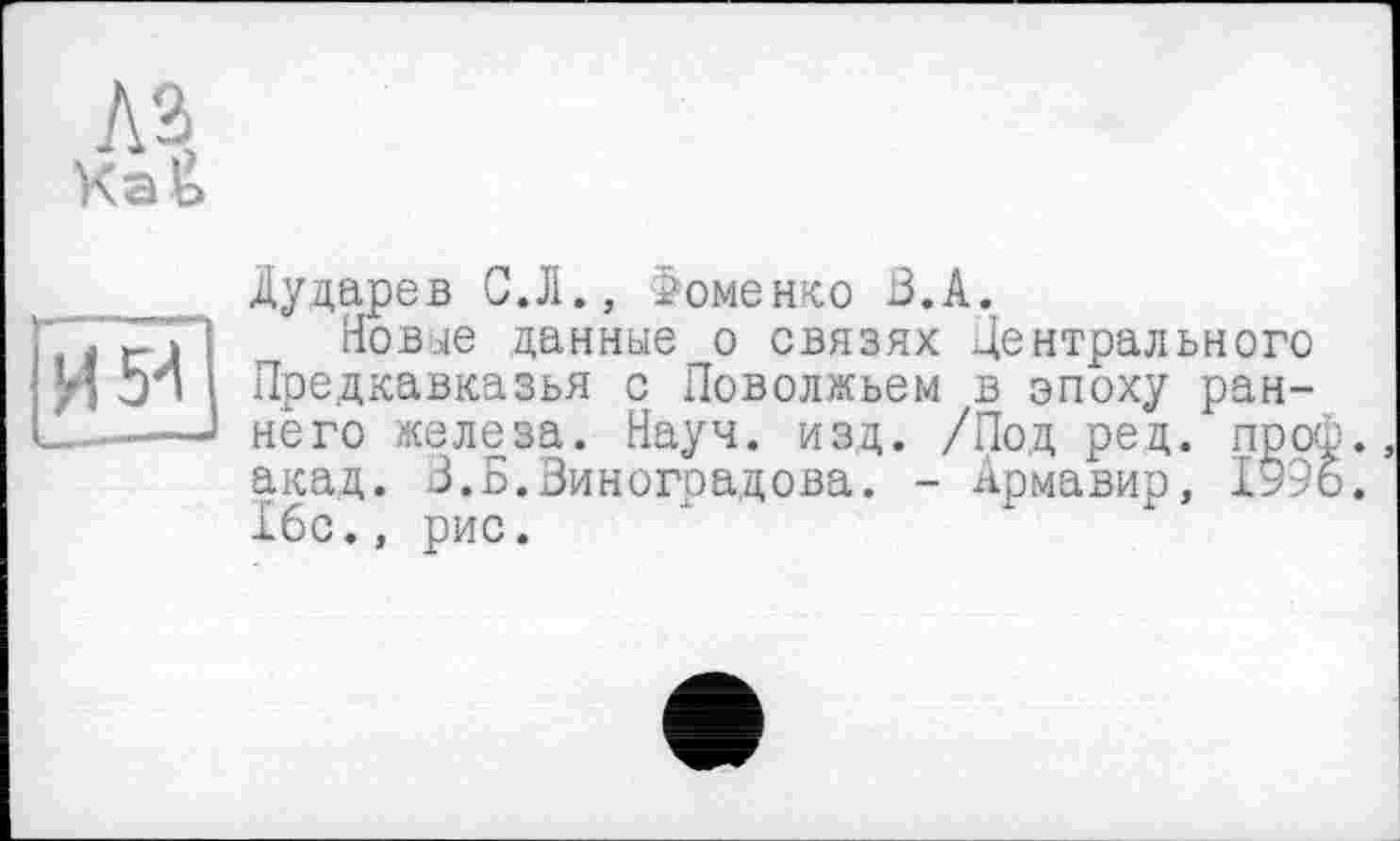 ﻿AJ
мій]
Дударев С.Л., Фоменко В.А.
Новые данные о связях Центрального Предкавказья с Поволжьем в эпоху раннего железа. Науч. изд. /Под ред. проф. акад. 3.Б.Виноградова. - Армавир, 1996. 16с., рис.